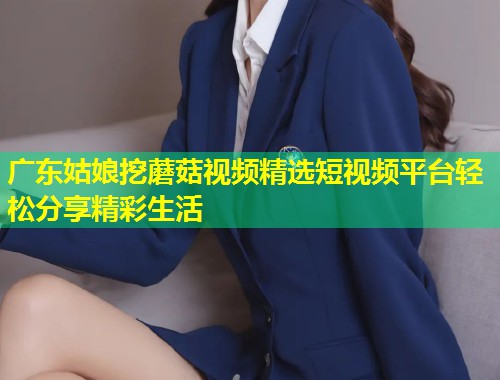 广东姑娘挖蘑菇视频精选短视频平台轻松分享精彩生活  第1张