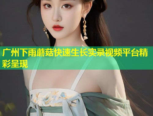 广州下雨蘑菇快速生长实录视频平台精彩呈现  第1张