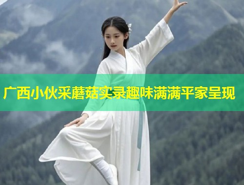 广西小伙采蘑菇实录趣味满满平家呈现  第1张