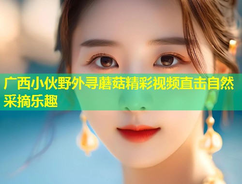 广西小伙野外寻蘑菇精彩视频直击自然采摘乐趣  第1张