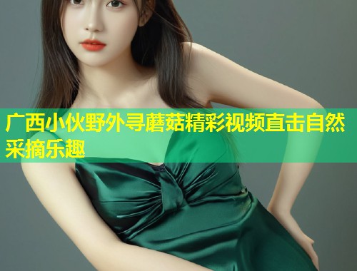 广西小伙野外寻蘑菇精彩视频直击自然采摘乐趣  第2张