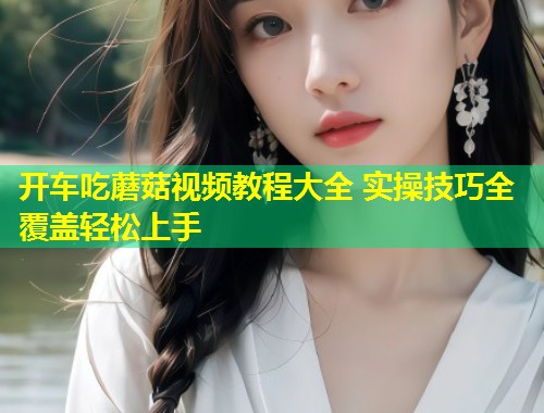 开车吃蘑菇视频教程大全 实操技巧全覆盖轻松上手  第2张