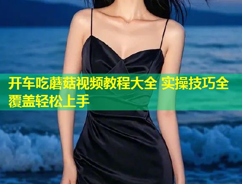 开车吃蘑菇视频教程大全 实操技巧全覆盖轻松上手  第1张