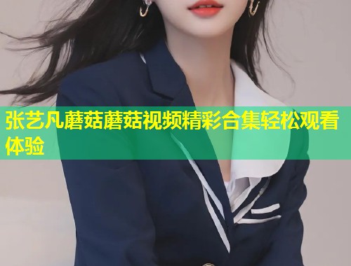 张艺凡蘑菇蘑菇视频精彩合集轻松观看体验  第1张