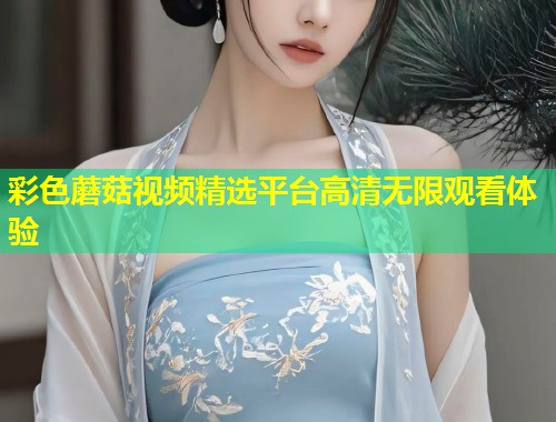 彩色蘑菇视频精选平台高清无限观看体验  第1张