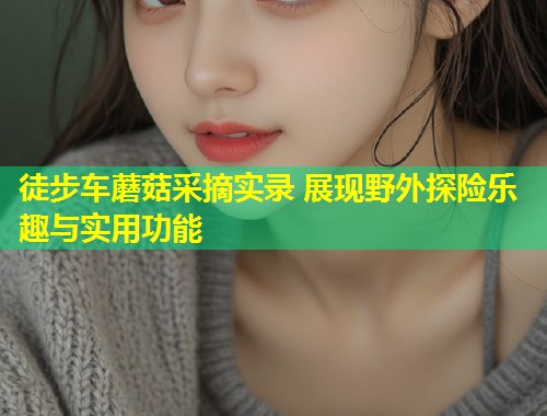 徒步车蘑菇采摘实录 展现野外探险乐趣与实用功能  第1张