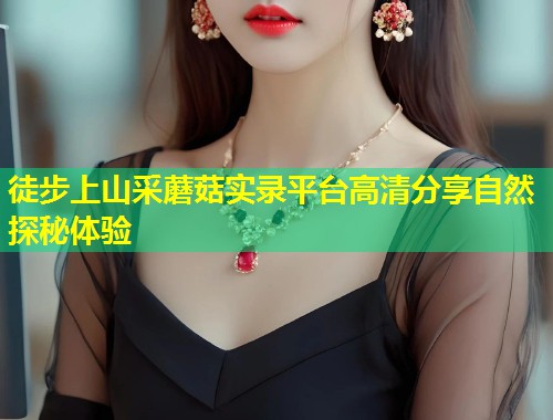 徒步上山采蘑菇实录平台高清分享自然探秘体验  第2张