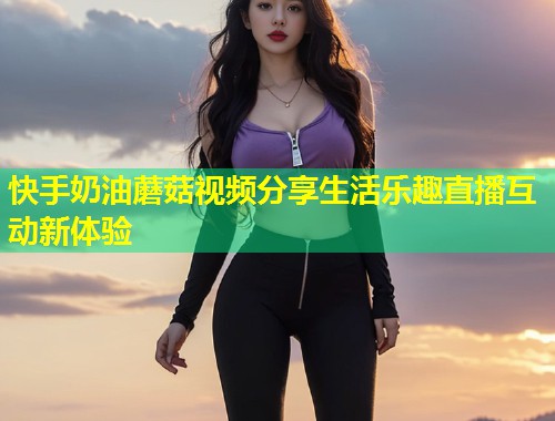快手奶油蘑菇视频分享生活乐趣直播互动新体验  第1张
