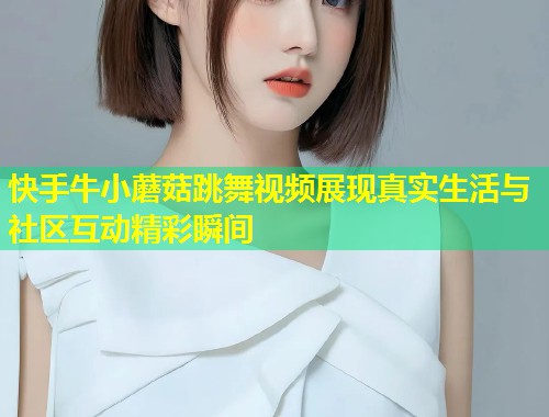 快手牛小蘑菇跳舞视频展现真实生活与社区互动精彩瞬间  第1张