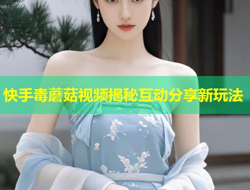 快手毒蘑菇视频揭秘互动分享新玩法  第1张